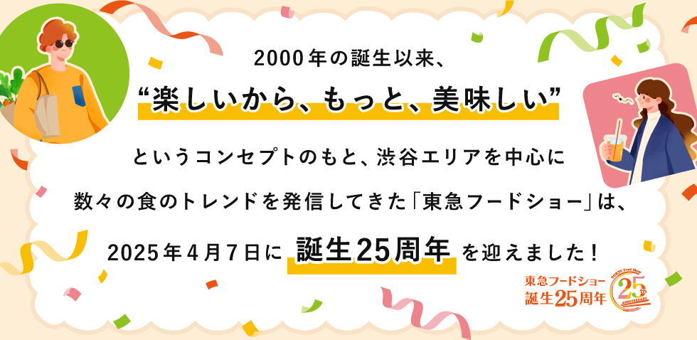 2000年の誕生以来、“楽しいから、もっと、美味しい”というコンセプトのもと、渋谷エリアを中心に数々の食のトレンドを発信してきた「東急フードショー」は、2025年4月7日に誕生25周年を迎えました!人気ブランドがネットショッピングでもご購入いただけます。